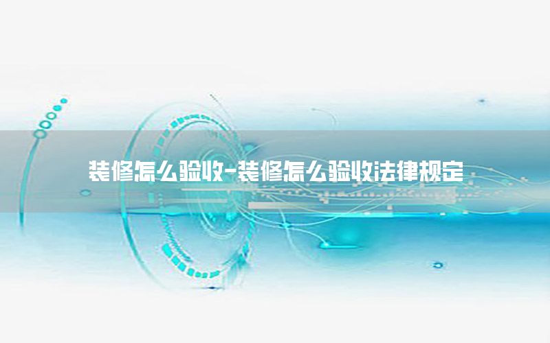 裝修怎么驗收-裝修怎么驗收法律規(guī)定