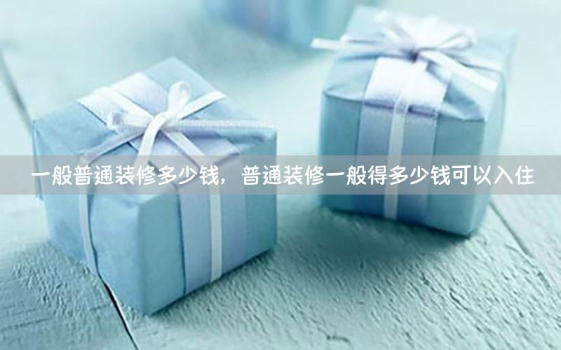 一般普通裝修多少錢，普通裝修一般得多少錢可以入住