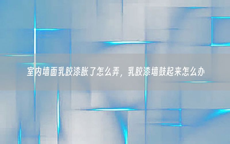 室內(nèi)墻面乳膠漆脹了怎么弄，乳膠漆墻鼓起來怎么辦