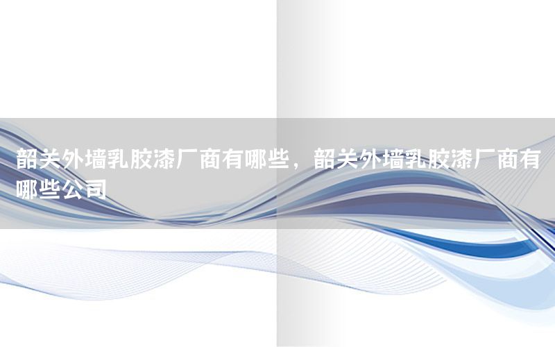 韶關外墻乳膠漆廠商有哪些，韶關外墻乳膠漆廠商有哪些公司