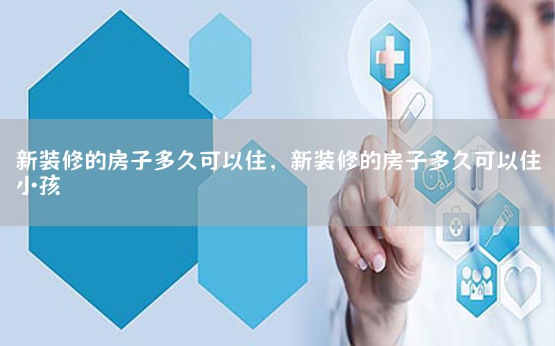 新裝修的房子多久可以住，新裝修的房子多久可以住小孩