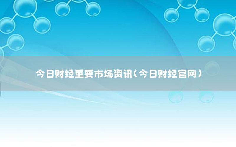 今日財(cái)經(jīng)重要市場(chǎng)資訊（今日財(cái)經(jīng)官網(wǎng)）