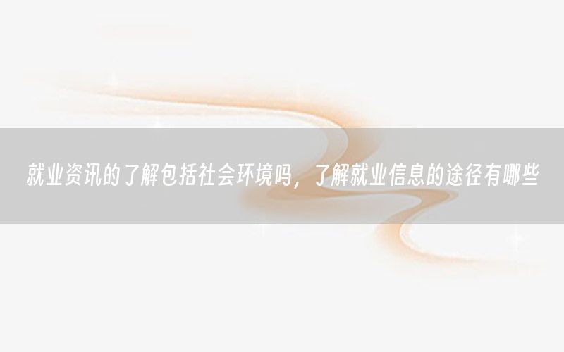 就業(yè)資訊的了解包括社會環(huán)境嗎，了解就業(yè)信息的途徑有哪些