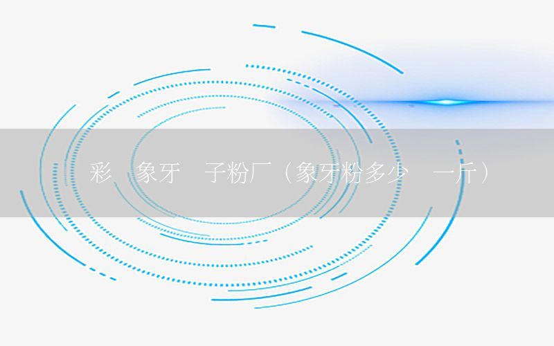 疊彩區(qū)象牙膩?zhàn)臃蹚S（象牙粉多少錢一斤）