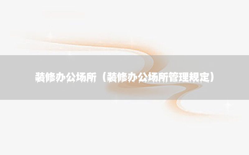 裝修辦公場所（裝修辦公場所管理規(guī)定）