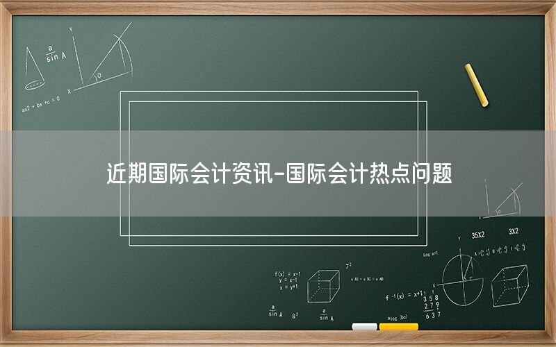 近期國(guó)際會(huì)計(jì)資訊-國(guó)際會(huì)計(jì)熱點(diǎn)問(wèn)題