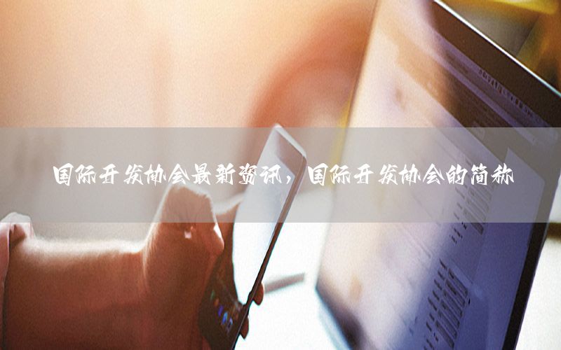 國(guó)際開發(fā)協(xié)會(huì)最新資訊，國(guó)際開發(fā)協(xié)會(huì)的簡(jiǎn)稱