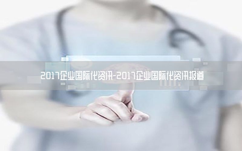 2017企業(yè)國(guó)際化資訊-2017企業(yè)國(guó)際化資訊報(bào)道