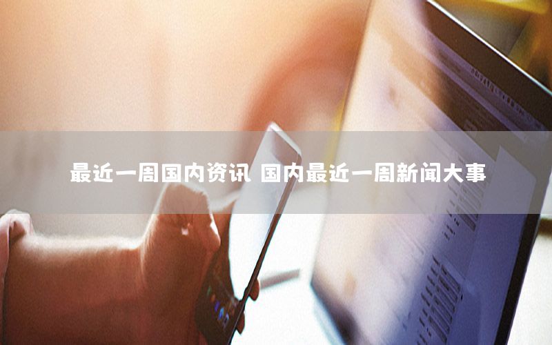 最近一周國(guó)內(nèi)資訊（國(guó)內(nèi)最近一周新聞大事）