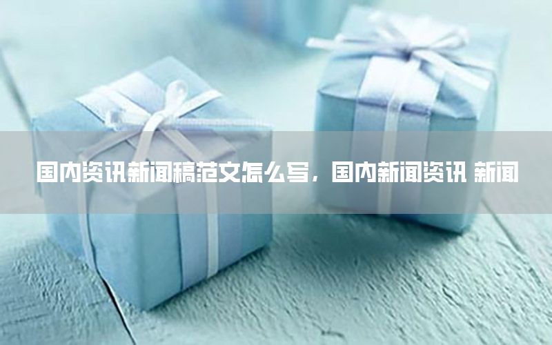 國內(nèi)資訊新聞稿范文怎么寫，國內(nèi)新聞資訊 新聞