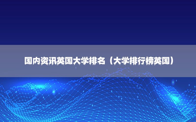 國內(nèi)資訊英國大學(xué)排名（大學(xué)排行榜英國）