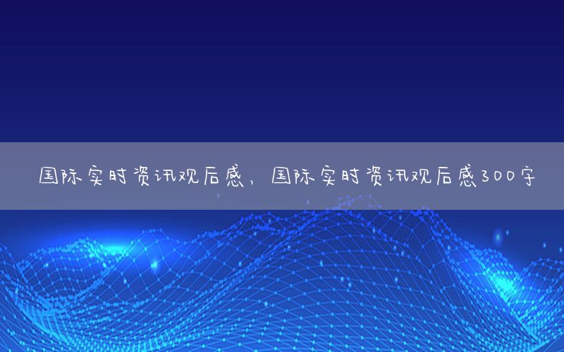 國際實(shí)時(shí)資訊觀后感，國際實(shí)時(shí)資訊觀后感300字
