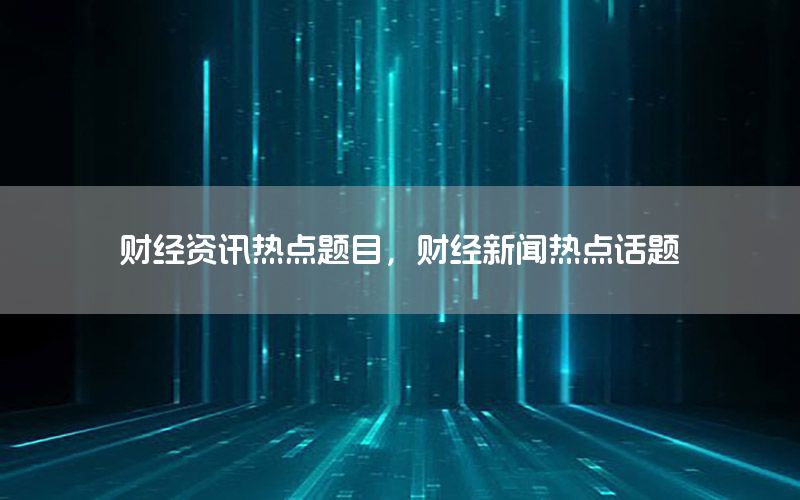 財經資訊熱點題目，財經新聞熱點話題