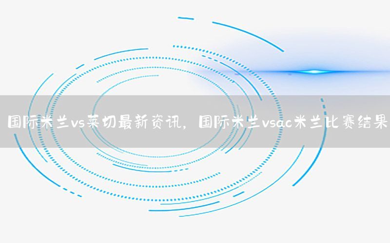國(guó)際米蘭vs萊切最新資訊，國(guó)際米蘭vsac米蘭比賽結(jié)果