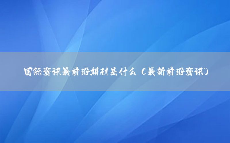 國際資訊最前沿期刊是什么（最新前沿資訊）