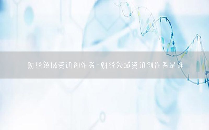 財(cái)經(jīng)領(lǐng)域資訊創(chuàng)作者-財(cái)經(jīng)領(lǐng)域資訊創(chuàng)作者是誰(shuí)