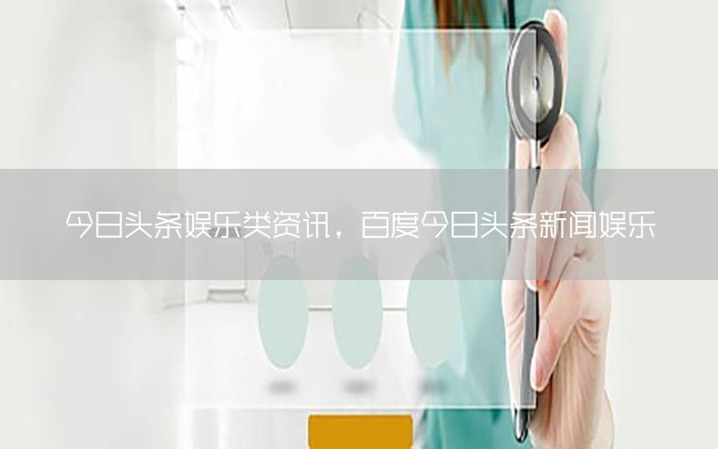 今日頭條娛樂類資訊，百度今日頭條新聞娛樂