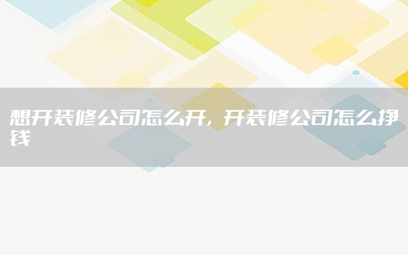 想開裝修公司怎么開，開裝修公司怎么掙錢