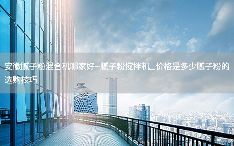 安徽膩子粉混合機哪家好-膩子粉攪拌機_價格是多少膩子粉的選購技巧