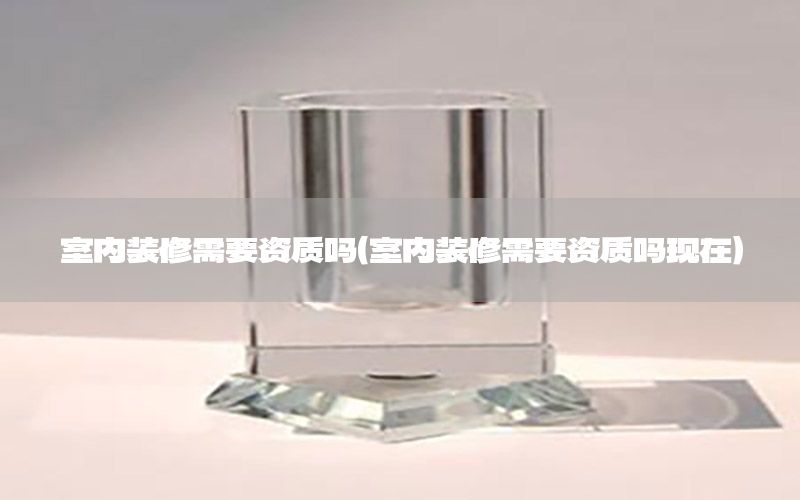 室內(nèi)裝修需要資質(zhì)嗎（室內(nèi)裝修需要資質(zhì)嗎現(xiàn)在）