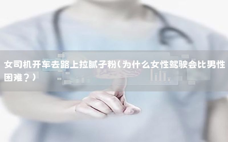 女司機(jī)開(kāi)車去路上拉膩?zhàn)臃郏槭裁磁择{駛會(huì)比男性困難?）