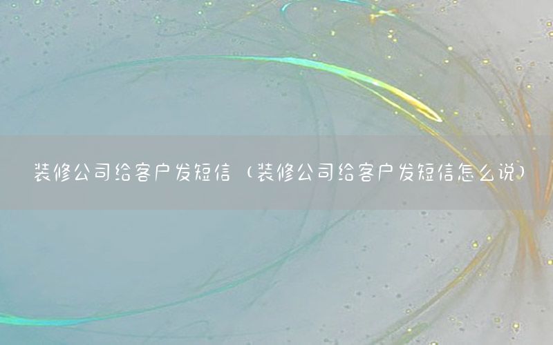 裝修公司給客戶發(fā)短信（裝修公司給客戶發(fā)短信怎么說(shuō)）