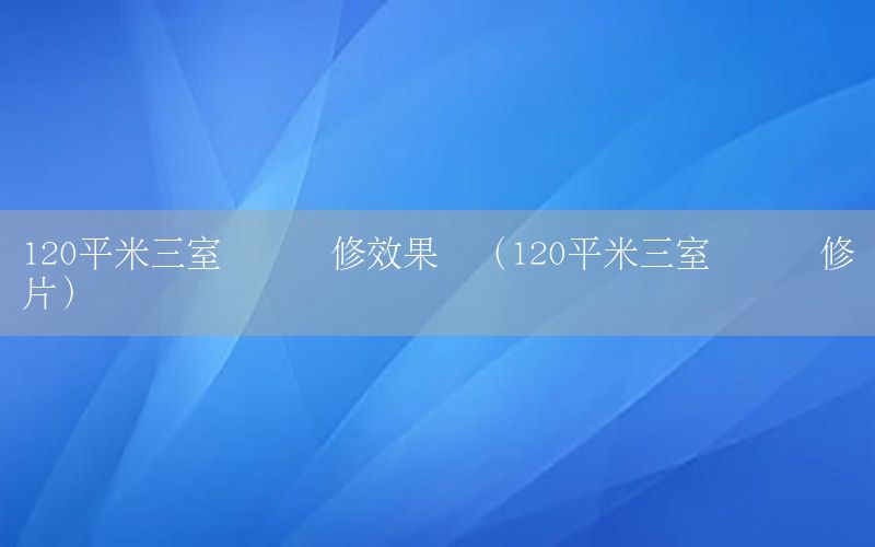 120平米三室兩廳裝修效果圖（120平米三室兩廳裝修圖片）