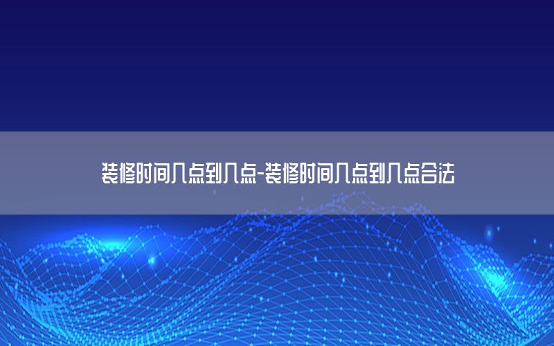 裝修時(shí)間幾點(diǎn)到幾點(diǎn)-裝修時(shí)間幾點(diǎn)到幾點(diǎn)合法
