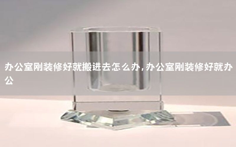 辦公室剛裝修好就搬進(jìn)去怎么辦，辦公室剛裝修好就辦公