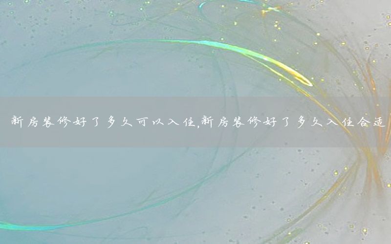 新房裝修好了多久可以入住，新房裝修好了多久入住合適