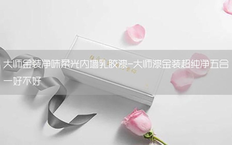 大師金裝凈味柔光內(nèi)墻乳膠漆-大師漆金裝超純凈五合一好不好