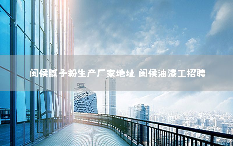 閩侯膩子粉生產(chǎn)廠家地址，閩侯油漆工招聘