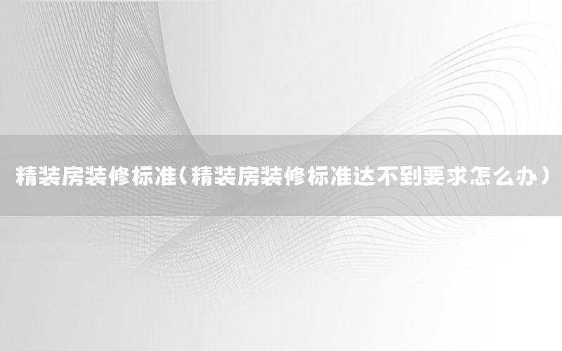 精裝房裝修標準（精裝房裝修標準達不到要求怎么辦）