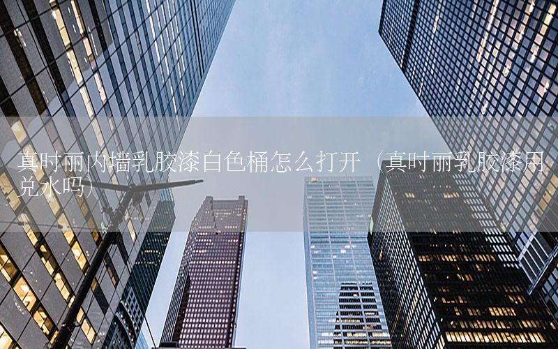 真時麗內墻乳膠漆白色桶怎么打開（真時麗乳膠漆用兌水嗎）