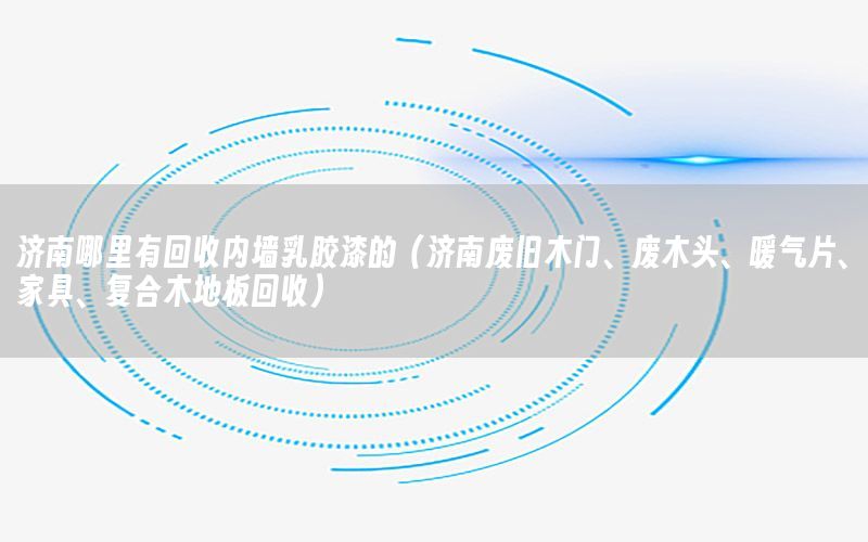 濟(jì)南哪里有回收內(nèi)墻乳膠漆的（濟(jì)南廢舊木門、廢木頭、暖氣片、家具、復(fù)合木地板回收）