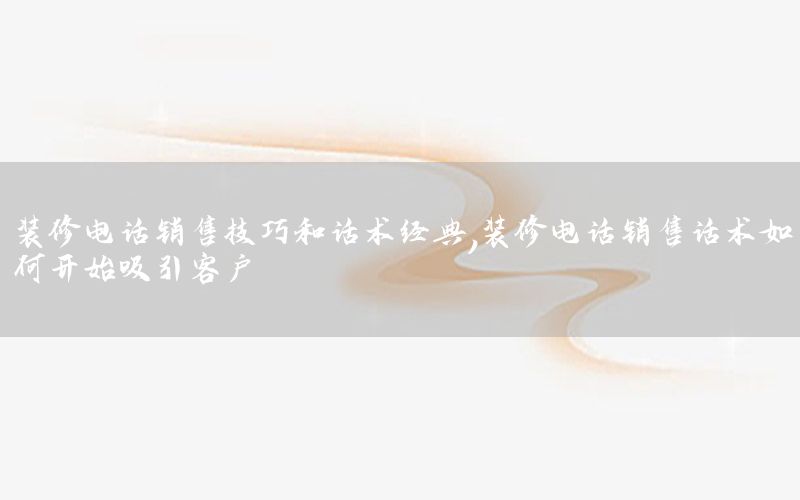 裝修電話銷售技巧和話術(shù)經(jīng)典，裝修電話銷售話術(shù)如何開(kāi)始吸引客戶
