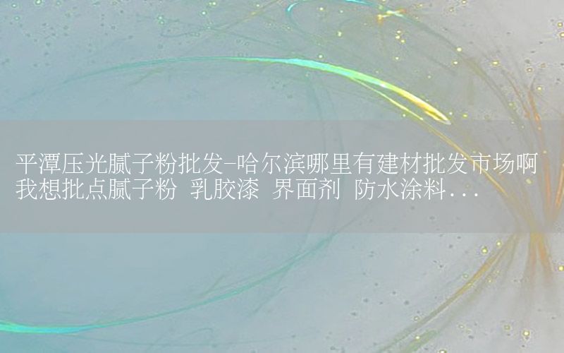 平潭壓光膩?zhàn)臃叟l(fā)-哈爾濱哪里有建材批發(fā)市場啊 我想批點(diǎn)膩?zhàn)臃?乳膠漆 界面劑 防水涂料...