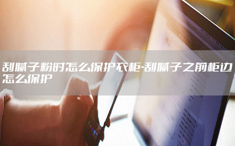 刮膩?zhàn)臃蹠r(shí)怎么保護(hù)衣柜-刮膩?zhàn)又肮襁呍趺幢Ｗo(hù)