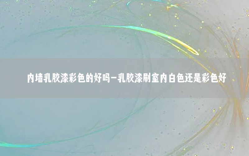 內(nèi)墻乳膠漆彩色的好嗎-乳膠漆刷室內(nèi)白色還是彩色好