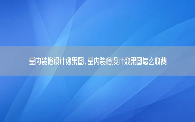 室內(nèi)裝修設(shè)計(jì)效果圖，室內(nèi)裝修設(shè)計(jì)效果圖怎么收費(fèi)