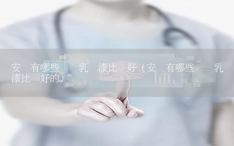 安慶有哪些內(nèi)墻乳膠漆比較好（安慶有哪些內(nèi)墻乳膠漆比較好的）