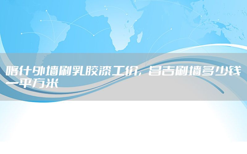 喀什外墻刷乳膠漆工價，昌吉刷墻多少錢一平方米
