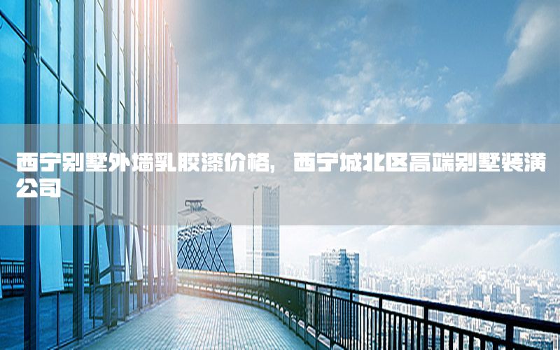 西寧別墅外墻乳膠漆價(jià)格，西寧城北區(qū)高端別墅裝潢公司