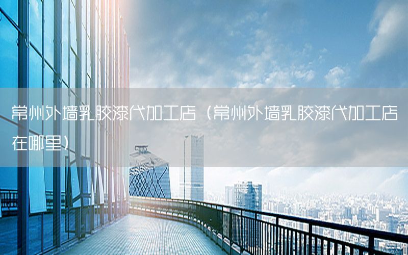 常州外墻乳膠漆代加工店（常州外墻乳膠漆代加工店在哪里）