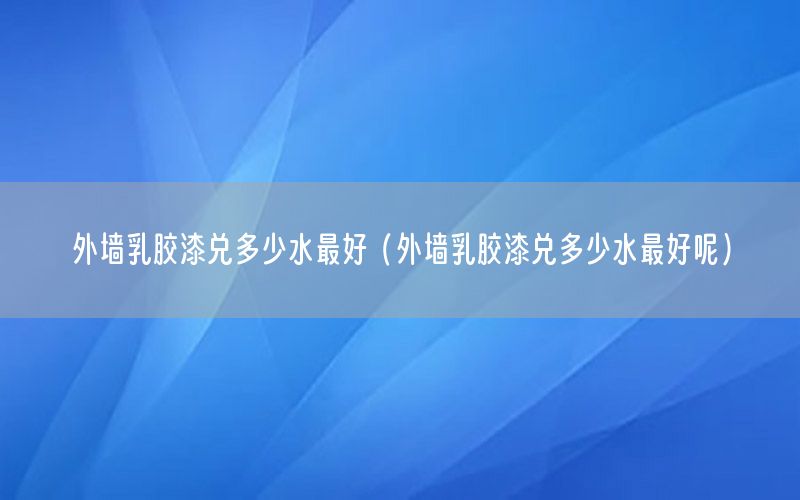 外墻乳膠漆兌多少水最好（外墻乳膠漆兌多少水最好呢）